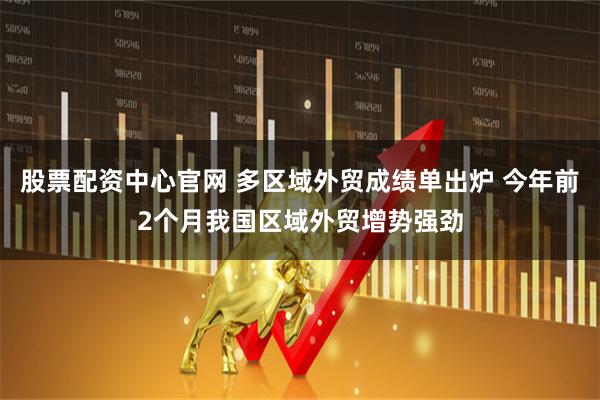 股票配资中心官网 多区域外贸成绩单出炉 今年前2个月我国区域外贸增势强劲