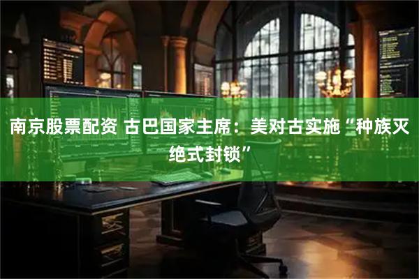 南京股票配资 古巴国家主席：美对古实施“种族灭绝式封锁”