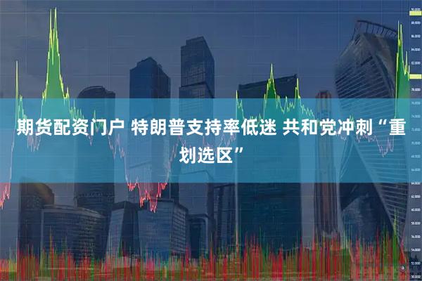 期货配资门户 特朗普支持率低迷 共和党冲刺“重划选区”
