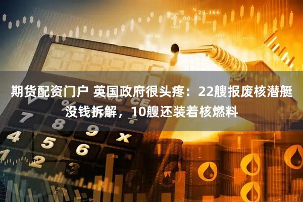 期货配资门户 英国政府很头疼：22艘报废核潜艇没钱拆解，10艘还装着核燃料