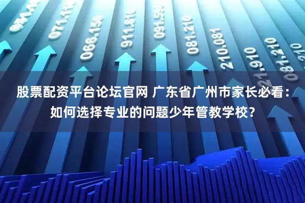 股票配资平台论坛官网 广东省广州市家长必看：如何选择专业的问题少年管教学校？