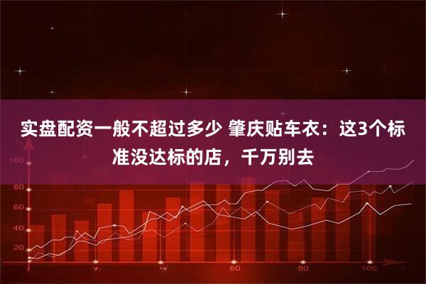 实盘配资一般不超过多少 肇庆贴车衣：这3个标准没达标的店，千万别去