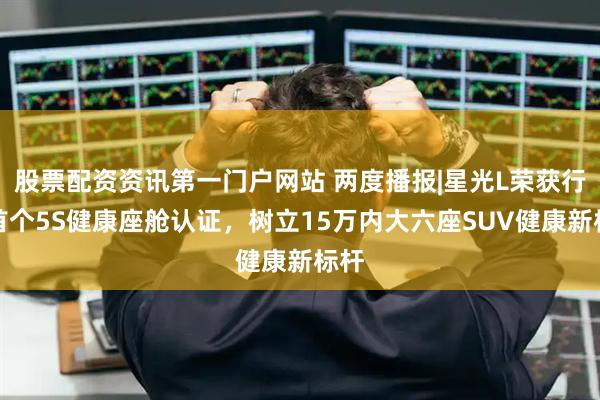股票配资资讯第一门户网站 两度播报|星光L荣获行业首个5S健康座舱认证，树立15万内大六座SUV健康新标杆