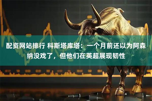 配资网站排行 科斯塔库塔：一个月前还以为阿森纳没戏了，但他们在英超展现韧性